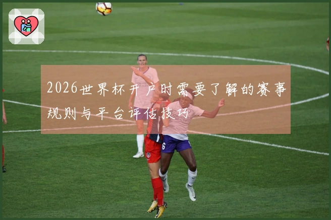 2026世界杯开户时需要了解的赛事规则与平台评估技巧