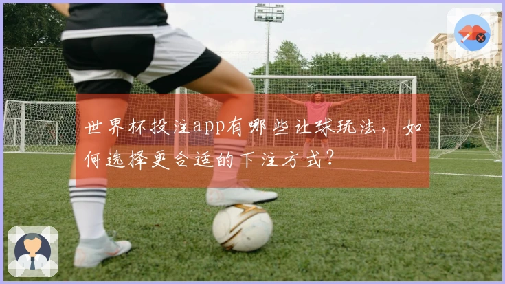 世界杯投注app有哪些让球玩法，如何选择更合适的下注方式？
