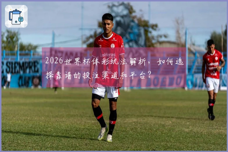 2026世界杯体彩玩法解析，如何选择靠谱的投注渠道和平台？