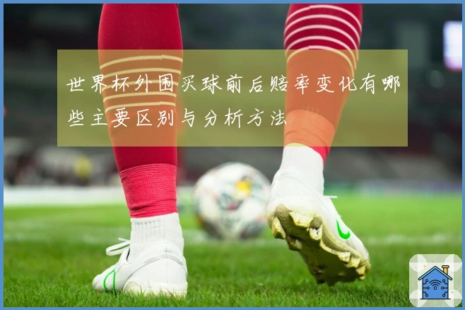 世界杯外围买球前后赔率变化有哪些主要区别与分析方法
