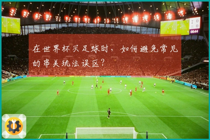 在世界杯买足球时，如何避免常见的串关玩法误区？